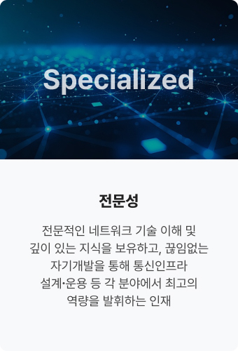 Specialized 전문성. 전문적인 네트워크 기술 
                            이해 및 깊이 있는 지식을 
                            보유하고, 끊임없는 
                            자기개발을 통해 
                            통신인프라 설계∙운용 등 
                            각 분야에서 최고의 
                            역량을 발휘하는 인재